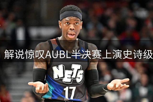 解说惊叹AUBL半决赛上演史诗级绝杀 胡汇三分制胜助上海交大晋级